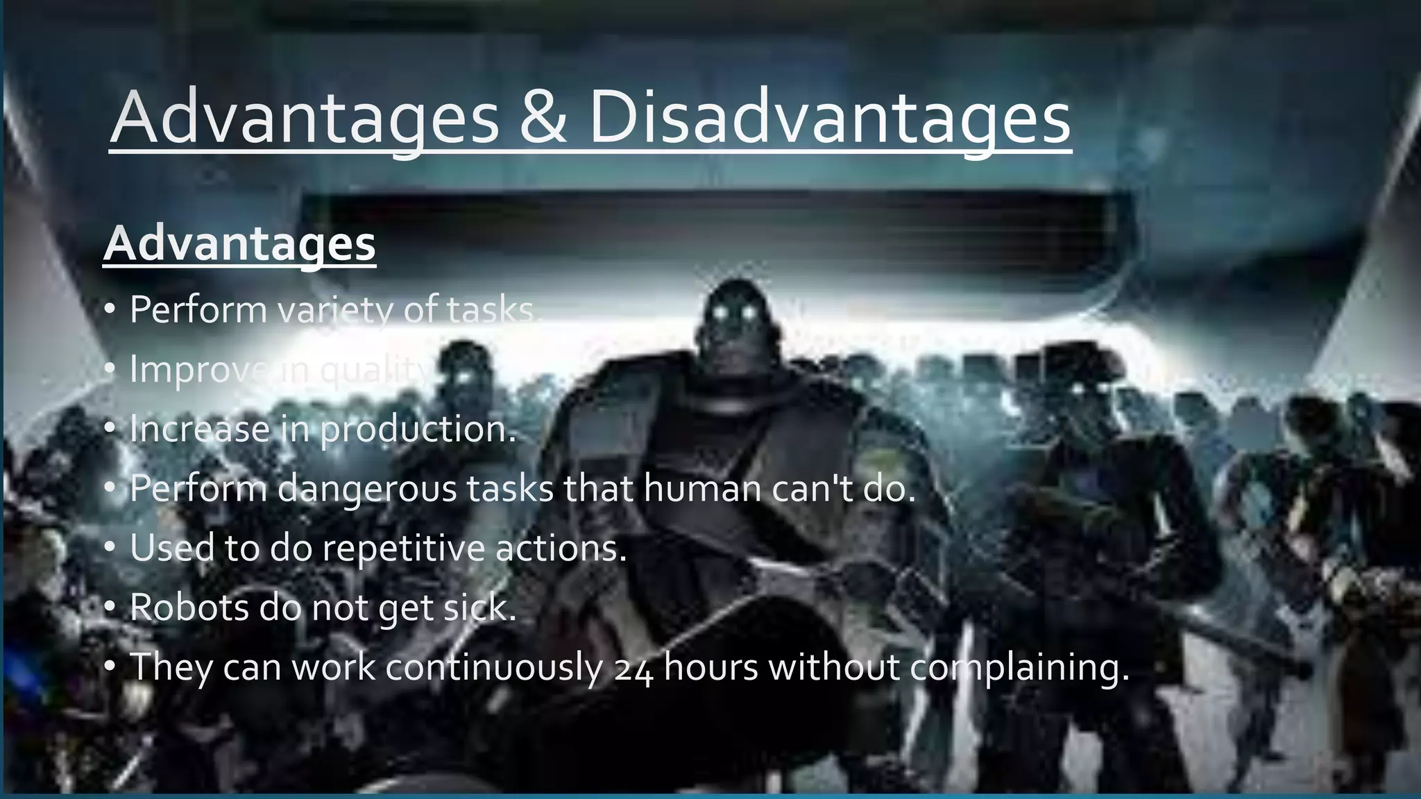 • Perform variety of tasks.
• Improve in quality.
• Increase in production.
• Perform dangerous tasks that human can't do.
• Used to do repetitive actions.
• Robots do not get sick.
• They can work continuously 24 hours without complaining.
 