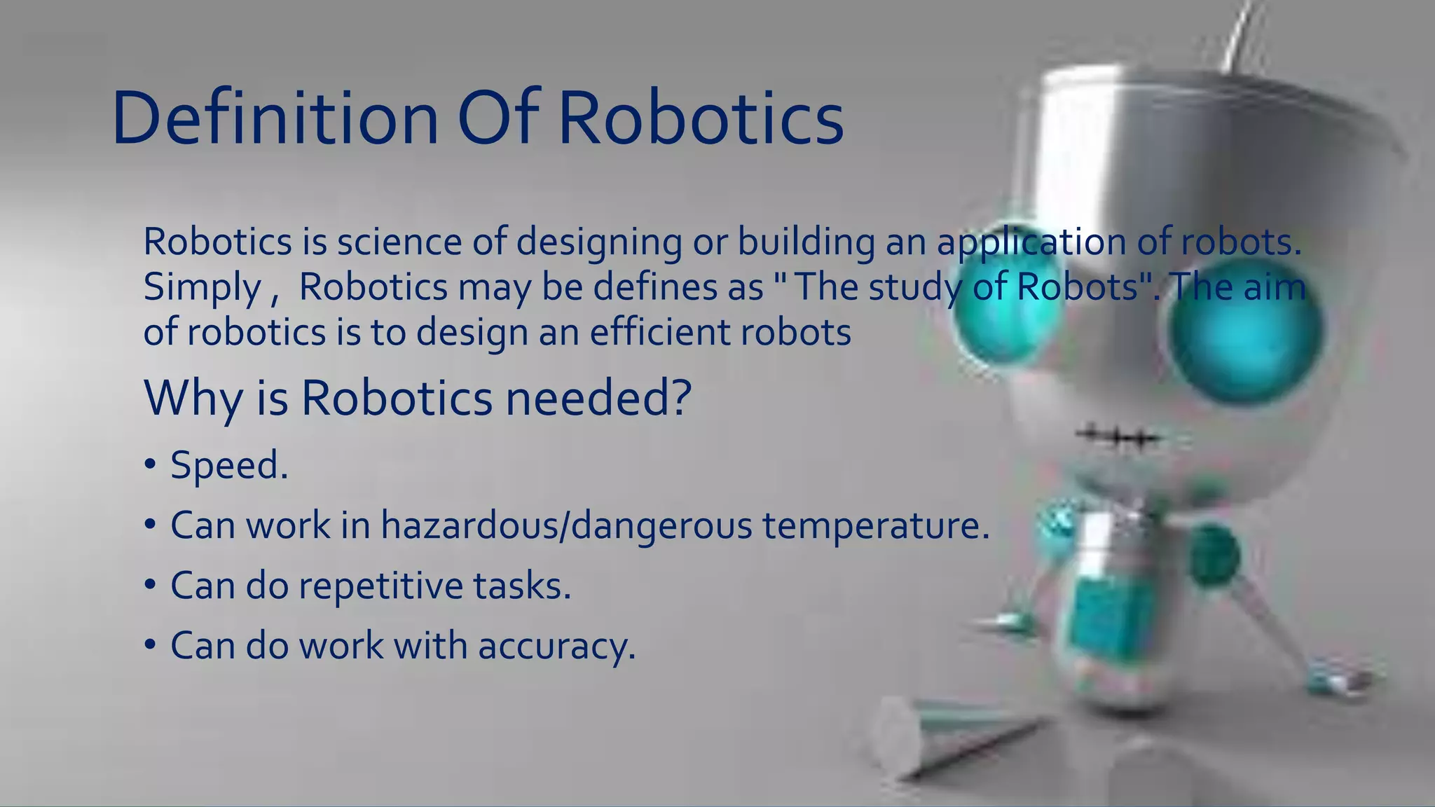 Definition Of Robotics
Robotics is science of designing or building an application of robots.
Simply , Robotics may be defines as "The study of Robots".The aim
of robotics is to design an efficient robots
Why is Robotics needed?
• Speed.
• Can work in hazardous/dangerous temperature.
• Can do repetitive tasks.
• Can do work with accuracy.
 