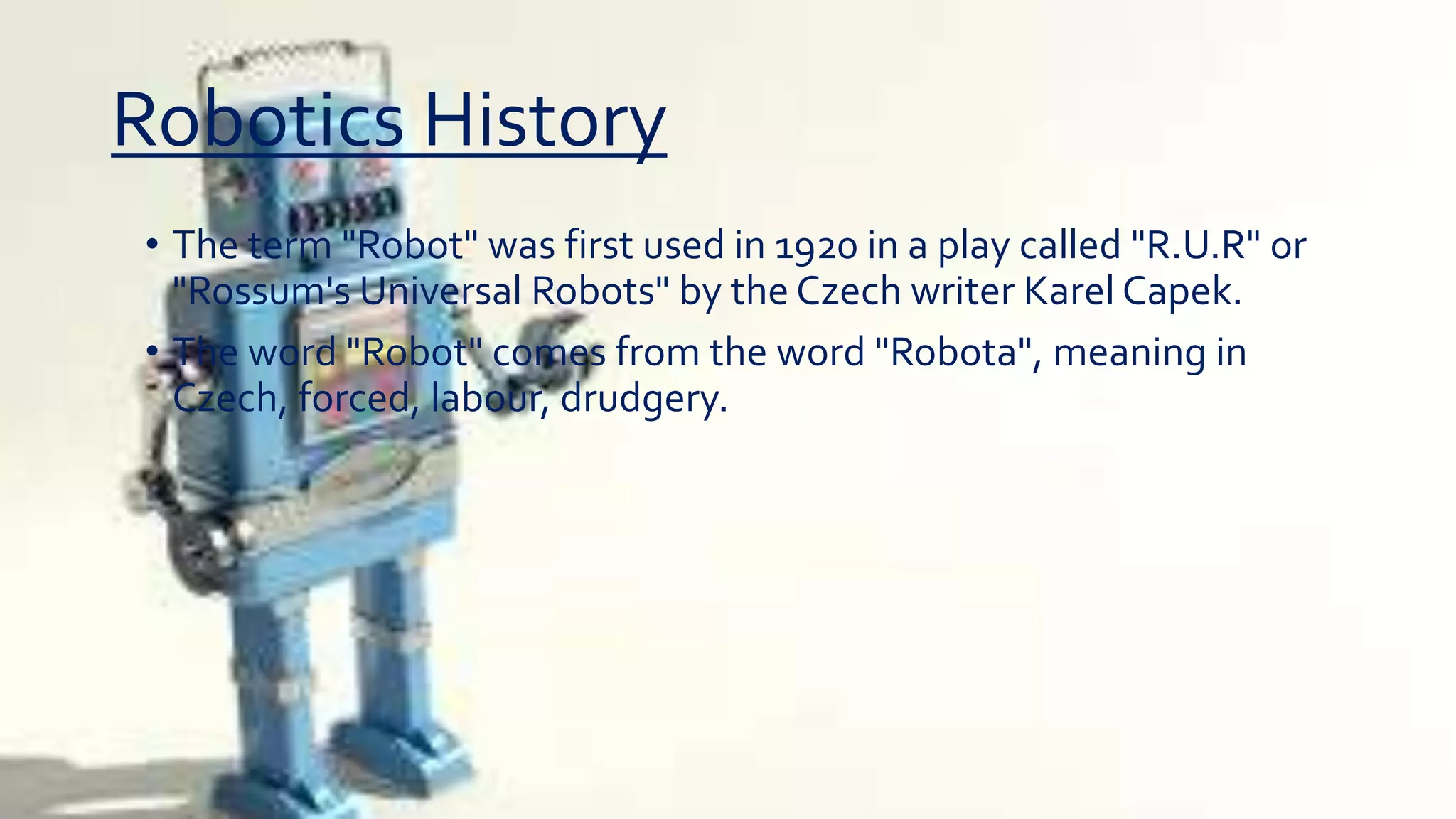 Robotics History
• The term "Robot" was first used in 1920 in a play called "R.U.R" or
"Rossum's Universal Robots" by the Czech writer Karel Capek.
• The word "Robot" comes from the word "Robota", meaning in
Czech, forced, labour, drudgery.
 