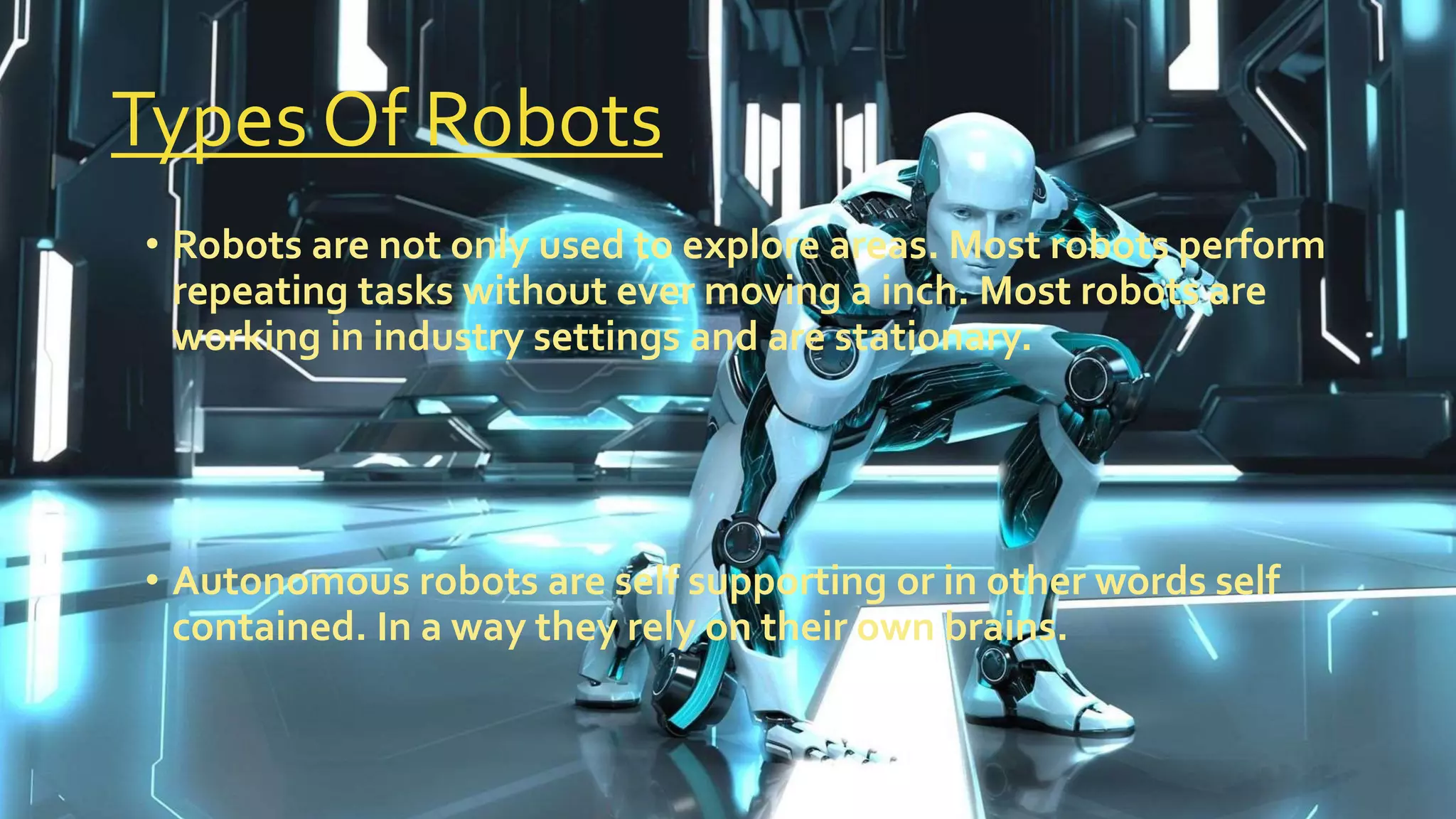 Types Of Robots
• Robots are not only used to explore areas. Most robots perform
repeating tasks without ever moving a inch. Most robots are
working in industry settings and are stationary.
• Autonomous robots are self supporting or in other words self
contained. In a way they rely on their own brains.
 