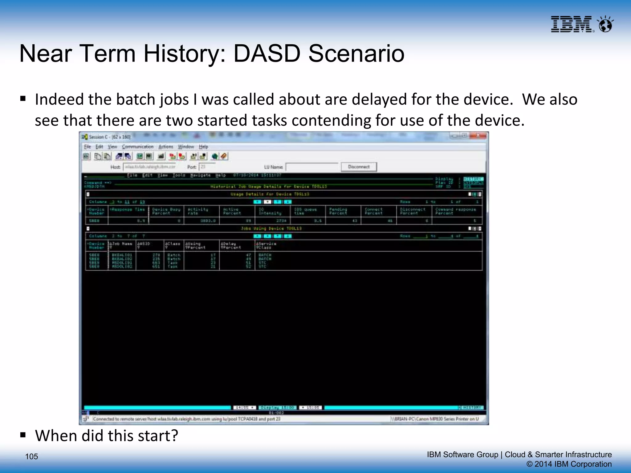 IBM Software Group | Cloud & Smarter Infrastructure
© 2014 IBM Corporation
105
Near Term History: DASD Scenario
 Indeed the batch jobs I was called about are delayed for the device. We also
see that there are two started tasks contending for use of the device.
 When did this start?
 