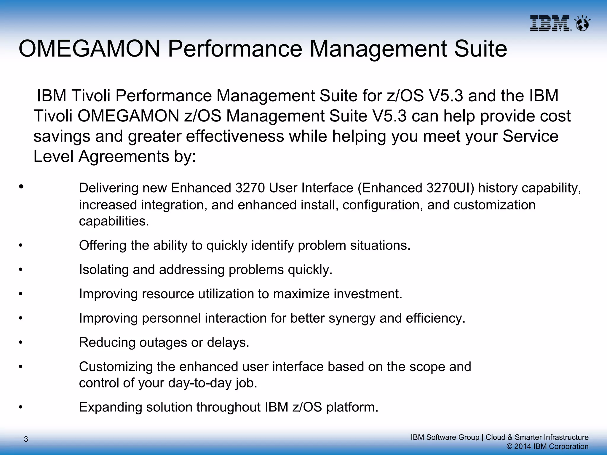 IBM Software Group | Cloud & Smarter Infrastructure
© 2014 IBM Corporation
OMEGAMON Performance Management Suite
IBM Tivoli Performance Management Suite for z/OS V5.3 and the IBM
Tivoli OMEGAMON z/OS Management Suite V5.3 can help provide cost
savings and greater effectiveness while helping you meet your Service
Level Agreements by:
• Delivering new Enhanced 3270 User Interface (Enhanced 3270UI) history capability,
increased integration, and enhanced install, configuration, and customization
capabilities.
• Offering the ability to quickly identify problem situations.
• Isolating and addressing problems quickly.
• Improving resource utilization to maximize investment.
• Improving personnel interaction for better synergy and efficiency.
• Reducing outages or delays.
• Customizing the enhanced user interface based on the scope and
control of your day-to-day job.
• Expanding solution throughout IBM z/OS platform.
3
 