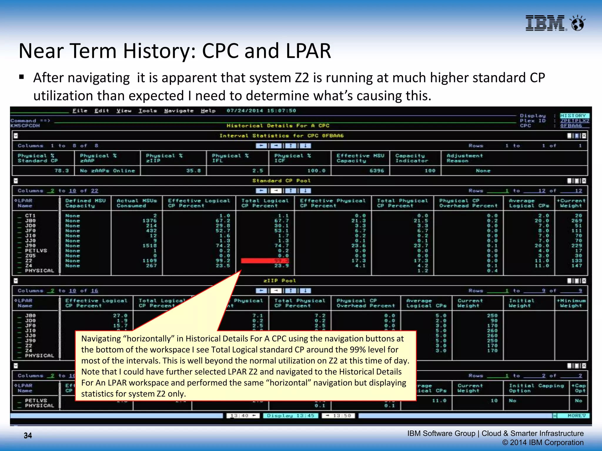 IBM Software Group | Cloud & Smarter Infrastructure
© 2014 IBM Corporation
Near Term History: CPC and LPAR
 After navigating it is apparent that system Z2 is running at much higher standard CP
utilization than expected I need to determine what’s causing this.
34
Navigating “horizontally” in Historical Details For A CPC using the navigation buttons at
the bottom of the workspace I see Total Logical standard CP around the 99% level for
most of the intervals. This is well beyond the normal utilization on Z2 at this time of day.
Note that I could have further selected LPAR Z2 and navigated to the Historical Details
For An LPAR workspace and performed the same “horizontal” navigation but displaying
statistics for system Z2 only.
34
 