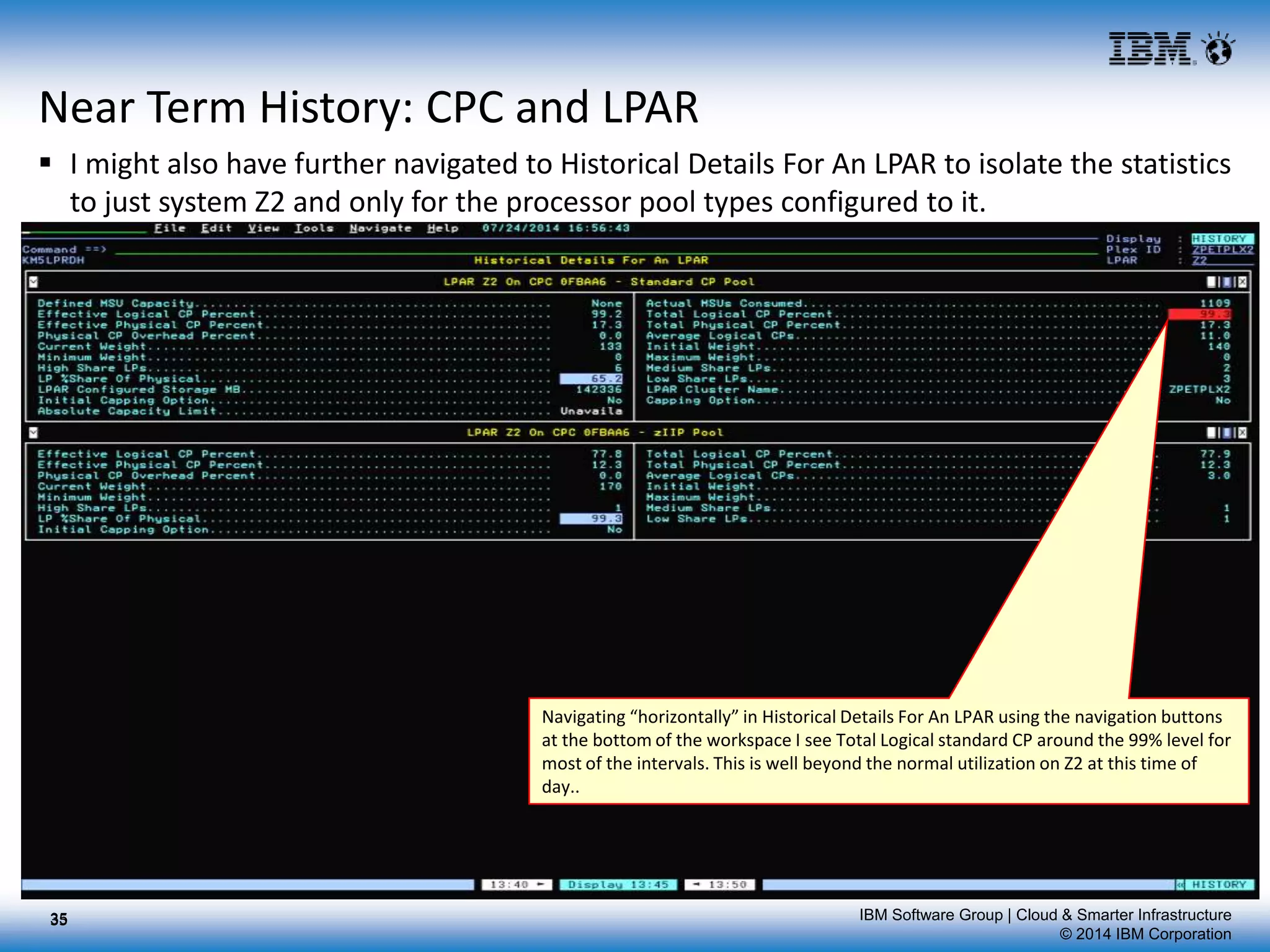 IBM Software Group | Cloud & Smarter Infrastructure
© 2014 IBM Corporation
Near Term History: CPC and LPAR
 I might also have further navigated to Historical Details For An LPAR to isolate the statistics
to just system Z2 and only for the processor pool types configured to it.
35
Navigating “horizontally” in Historical Details For An LPAR using the navigation buttons
at the bottom of the workspace I see Total Logical standard CP around the 99% level for
most of the intervals. This is well beyond the normal utilization on Z2 at this time of
day..
35
 