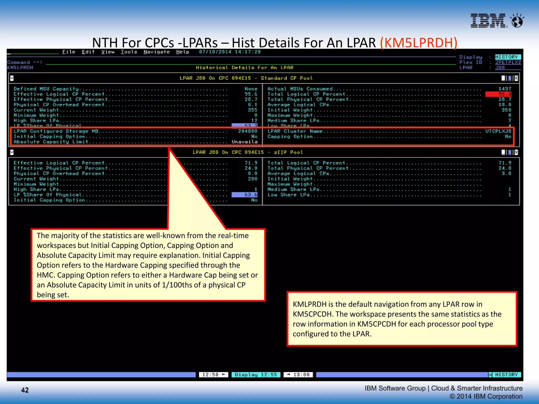 IBM Software Group | Cloud & Smarter Infrastructure
© 2014 IBM Corporation
NTH For CPCs -LPARs – Hist Details For An LPAR (KM5LPRDH)
KMLPRDH is the default navigation from any LPAR row in
KM5CPCDH. The workspace presents the same statistics as the
row information in KM5CPCDH for each processor pool type
configured to the LPAR.
The majority of the statistics are well-known from the real-time
workspaces but Initial Capping Option, Capping Option and
Absolute Capacity Limit may require explanation. Initial Capping
Option refers to the Hardware Capping specified through the
HMC. Capping Option refers to either a Hardware Cap being set or
an Absolute Capacity Limit in units of 1/100ths of a physical CP
being set.
4242
 