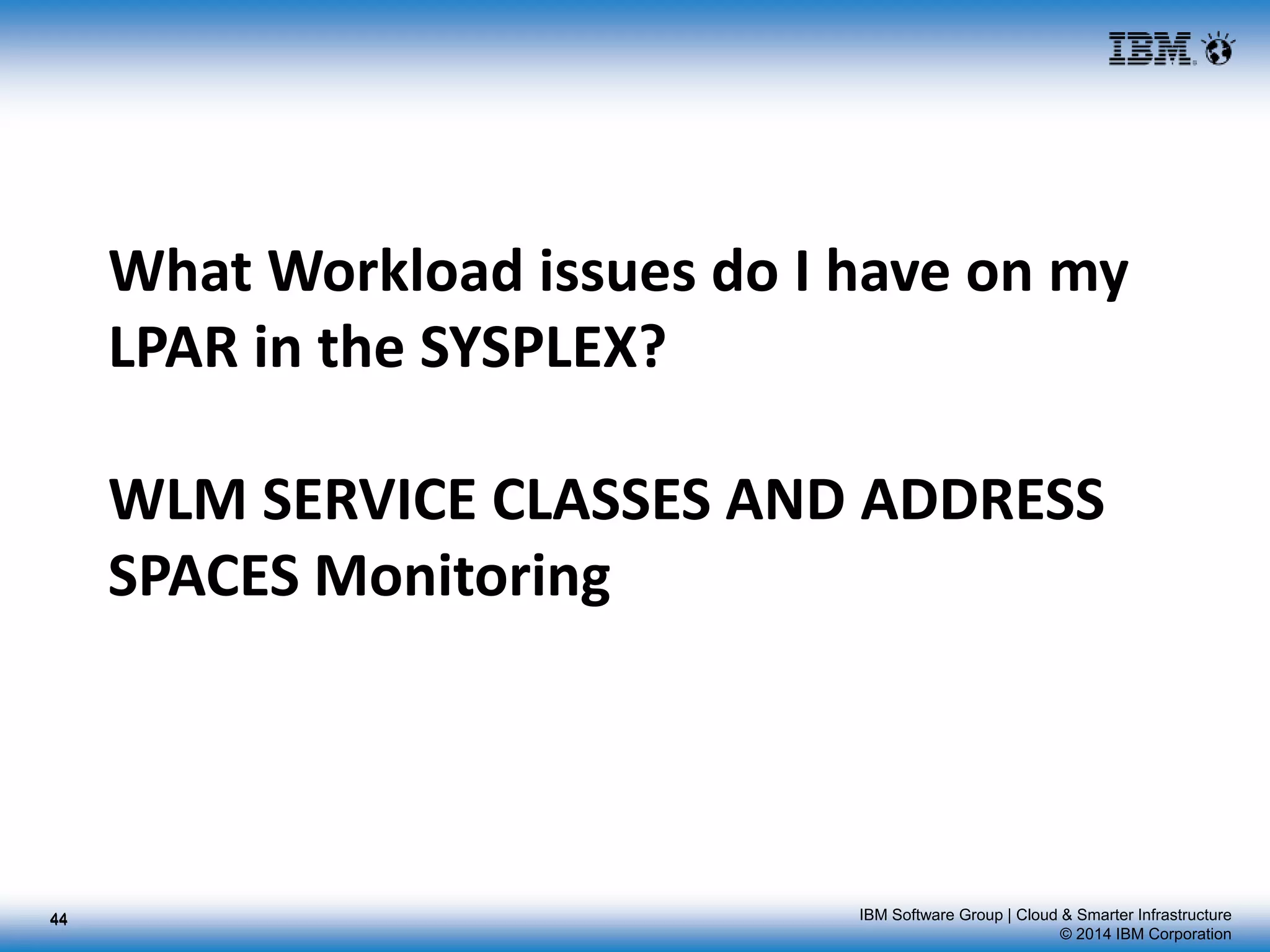 IBM Software Group | Cloud & Smarter Infrastructure
© 2014 IBM Corporation
What Workload issues do I have on my
LPAR in the SYSPLEX?
WLM SERVICE CLASSES AND ADDRESS
SPACES Monitoring
4444
 