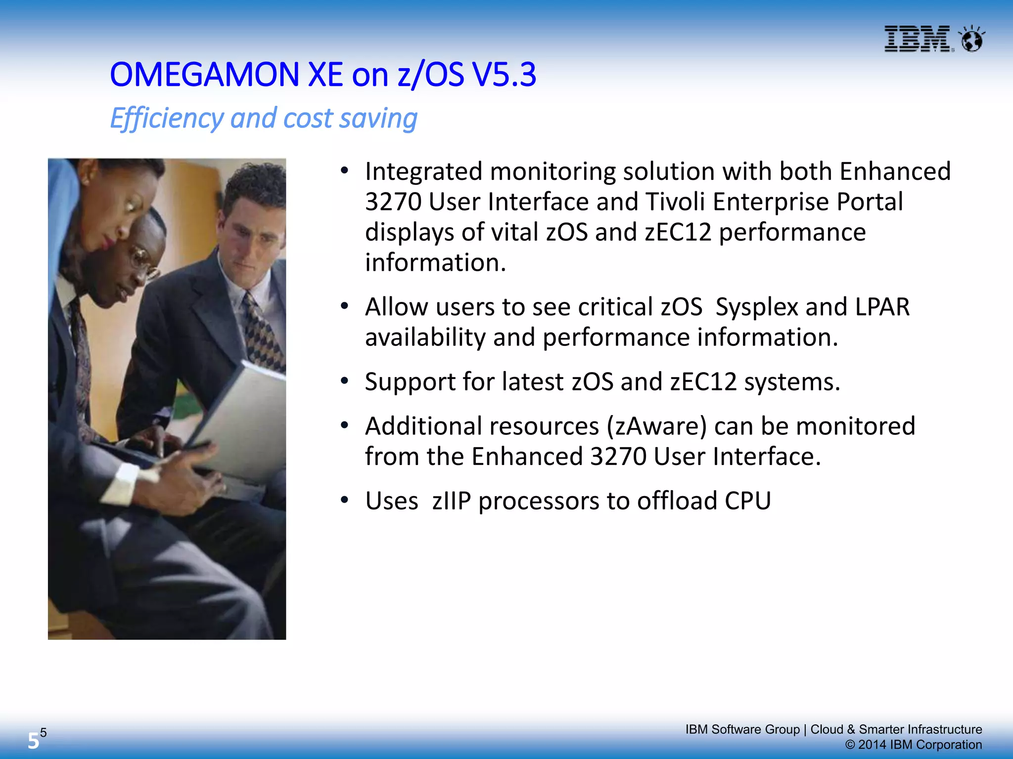 IBM Software Group | Cloud & Smarter Infrastructure
© 2014 IBM Corporation5
• Integrated monitoring solution with both Enhanced
3270 User Interface and Tivoli Enterprise Portal
displays of vital zOS and zEC12 performance
information.
• Allow users to see critical zOS Sysplex and LPAR
availability and performance information.
• Support for latest zOS and zEC12 systems.
• Additional resources (zAware) can be monitored
from the Enhanced 3270 User Interface.
• Uses zIIP processors to offload CPU
Efficiency and cost saving
OMEGAMON XE on z/OS V5.3
5
 