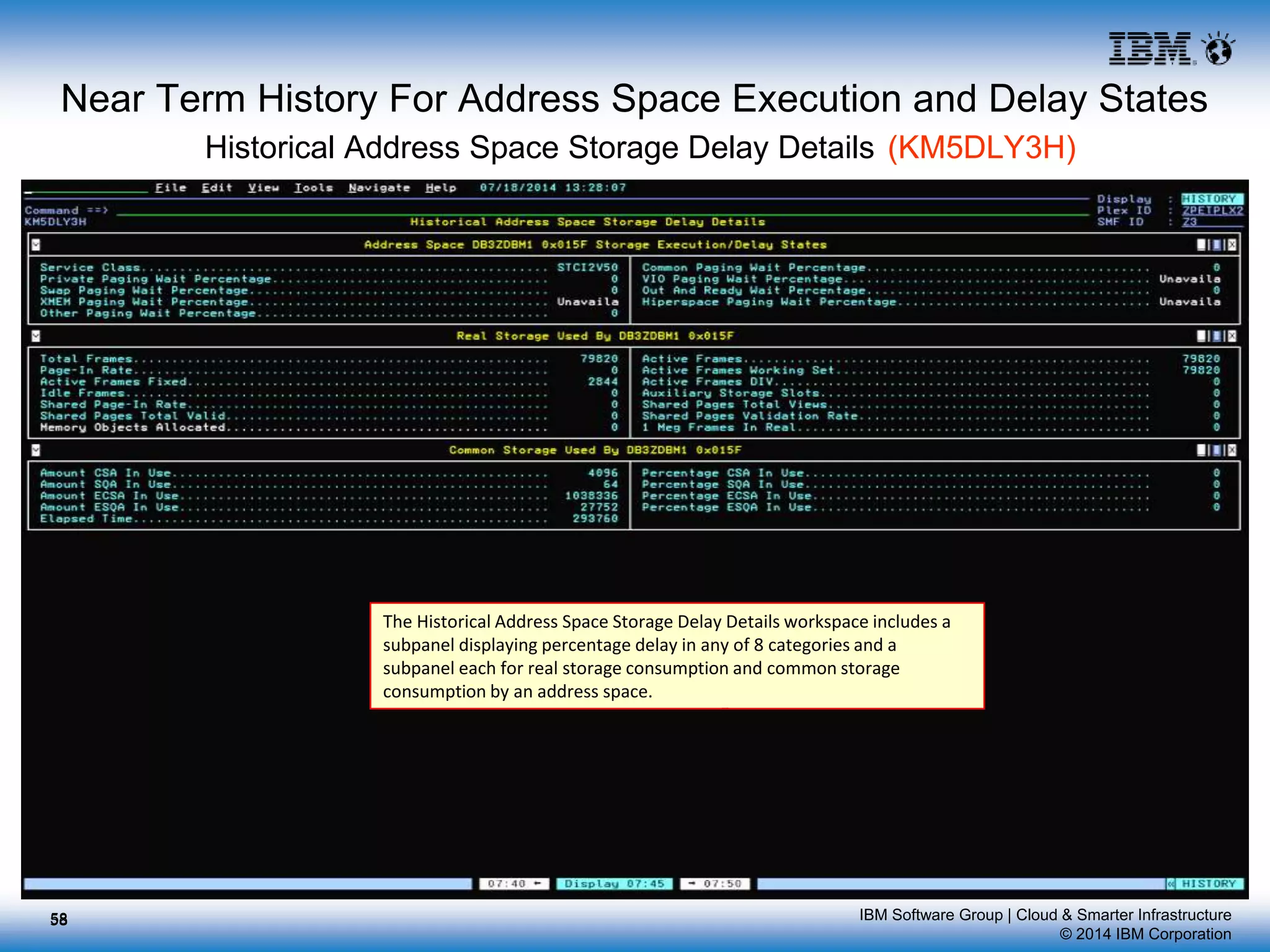 IBM Software Group | Cloud & Smarter Infrastructure
© 2014 IBM Corporation
Near Term History For Address Space Execution and Delay States
Historical Address Space Storage Delay Details (KM5DLY3H)
The Historical Address Space Storage Delay Details workspace includes a
subpanel displaying percentage delay in any of 8 categories and a
subpanel each for real storage consumption and common storage
consumption by an address space.
5858
 