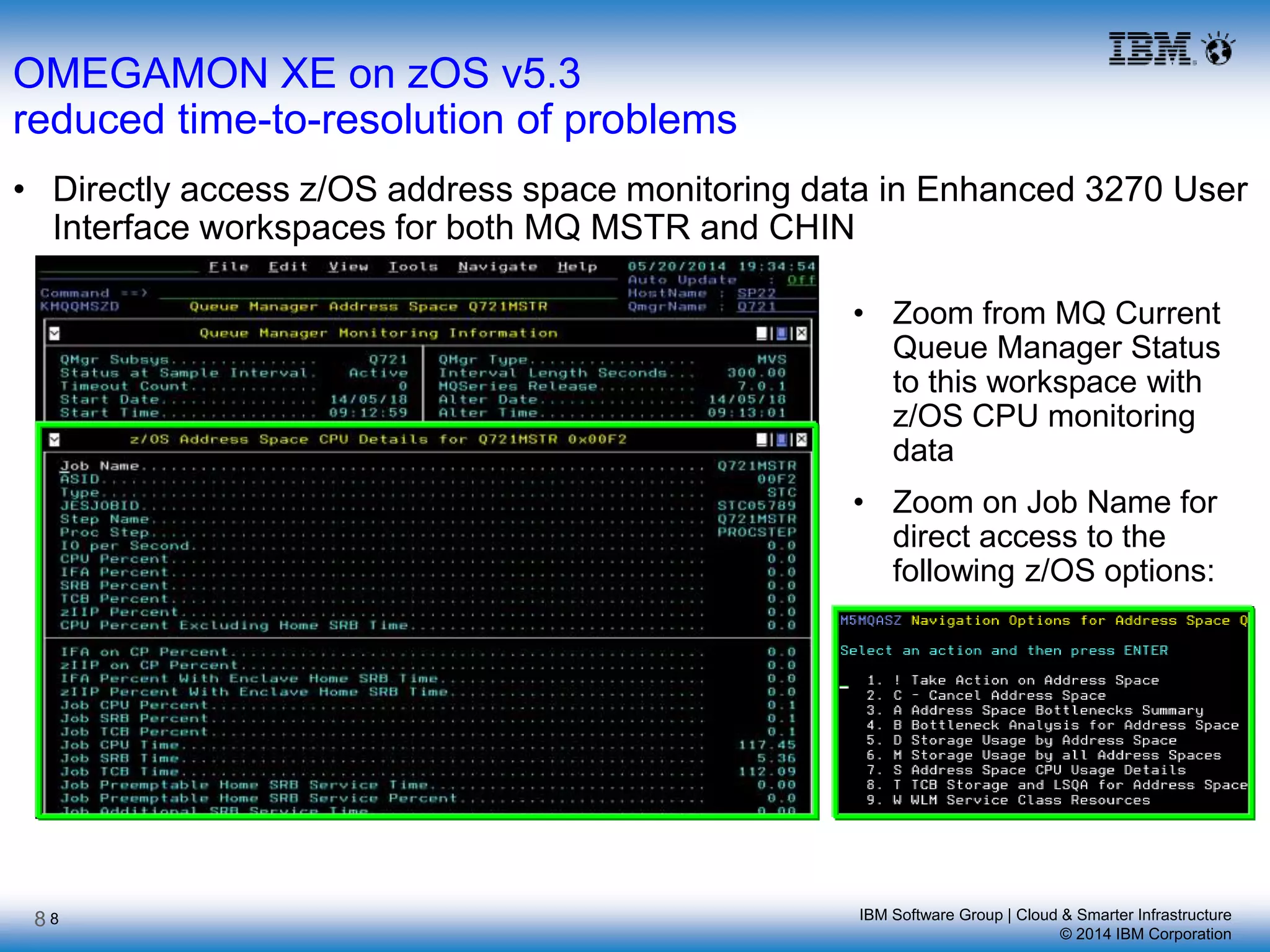 IBM Software Group | Cloud & Smarter Infrastructure
© 2014 IBM Corporation
8
OMEGAMON XE on zOS v5.3
reduced time-to-resolution of problems
• Directly access z/OS address space monitoring data in Enhanced 3270 User
Interface workspaces for both MQ MSTR and CHIN
• Zoom from MQ Current
Queue Manager Status
to this workspace with
z/OS CPU monitoring
data
• Zoom on Job Name for
direct access to the
following z/OS options:
8
 