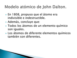  En 1808, propuso que el átomo era 
indivisible e indestructible. 
 Además, concluye que: 
 Todos los átomos de un elemento químico 
son iguales. 
 Los átomos de diferente elementos químicos 
también son diferentes. 
 