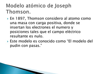  En 1897, Thomson considero al atomo como 
una masa con carga positiva, donde se 
insertan los electrones el numero y 
posiciones tales que el campo eléctrico 
resultante es nulo. 
 Este modelo es conocido como “El modelo del 
pudin con pasas.” 
 
