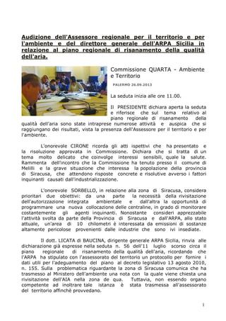 Audizione dell'Assessore regionale per il territorio e per
l'ambiente e del direttore generale dell'ARPA Sicilia in
relazione al piano regionale di risanamento della qualità
dell'aria.
Commissione QUARTA - Ambiente
e Territorio
PALERMO 26.09.2013

La seduta inizia alle ore 11.00.
Il PRESIDENTE dichiara aperta la seduta
e riferisce che sul tema relativo al
piano regionale di risanamento
della
qualità dell'aria sono state intraprese numerose attività e auspica che si
raggiungano dei risultati, vista la presenza dell'Assessore per il territorio e per
l'ambiente.
L'onorevole CIRONE ricorda gli atti ispettivi che ha presentato e
la risoluzione approvata in Commissione. Dichiara che si tratta di un
tema molto delicato che coinvolge interessi sensibili, quale la salute.
Rammenta dell'incontro che la Commissione ha tenuto presso il comune di
Melilli e la grave situazione che interessa la popolazione della provincia
di Siracusa, che attendono risposte concrete e risolutive avverso i fattori
inquinanti causati dall'industrializzazione.
L'onorevole SORBELLO, in relazione alla zona di Siracusa, considera
prioritari due obiettivi: da una
parte
la necessità della rivisitazione
dell'autorizzazione integrata
ambientale
e
dall'altra la opportunità di
programmare una nuova collocazione delle centraline, in grado di monitorare
costantemente
gli
agenti inquinanti. Nonostante
consideri apprezzabile
l'attività svolta da parte della Provincia di Siracusa e dall'ARPA, allo stato
attuale, un'area di 10 chilometri è interessata da emissioni di sostanze
altamente pericolose provenienti dalle industrie che sono ivi insediate.
Il dott. LICATA di BAUCINA, dirigente generale ARPA Sicilia, rinvia alle
dichiarazione già espresse nella seduta n. 56 dell'11 luglio scorso circa il
piano
regionale
di risanamento della qualità dell'aria, ricordando che
l'ARPA ha stipulato con l'assessorato del territorio un protocollo per fornire i
dati utili per l'adeguamento del piano al decreto legislativo 13 agosto 2010,
n. 155. Sulla problematica riguardante la zona di Siracusa comunica che ha
trasmesso al Ministero dell'ambiente una nota con la quale viene chiesta una
rivisitazione dell'AIA nella zona de qua.
Tuttavia, non essendo organo
competente ad inoltrare tale istanza è stata trasmessa all'assessorato
del territorio affinchè provvedano.
1

 