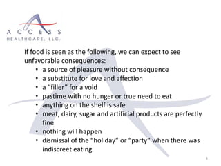 8
If food is seen as the following, we can expect to see
unfavorable consequences:
• a source of pleasure without consequence
• a substitute for love and affection
• a “filler” for a void
• pastime with no hunger or true need to eat
• anything on the shelf is safe
• meat, dairy, sugar and artificial products are perfectly
fine
• nothing will happen
• dismissal of the “holiday” or “party” when there was
indiscreet eating
 