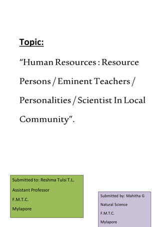 Topic:
“HumanResources : Resource
Persons / EminentTeachers /
Personalities / Scientist InLocal
Community”.
Submitted by: Mahitha G
Natural Science
F.M.T.C.
Mylapore
Submitted to: Reshma Tulsi T.L.
Assistant Professor
F.M.T.C.
Mylapore
 