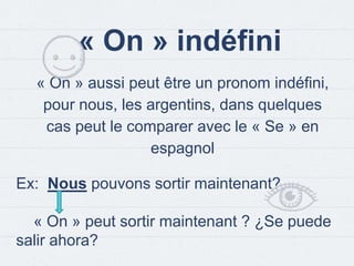 « On » indéfini
« On » aussi peut être un pronom indéfini,
pour nous, les argentins, dans quelques
cas peut le comparer avec le « Se » en
espagnol
Ex: Nous pouvons sortir maintenant?
« On » peut sortir maintenant ? ¿Se puede
salir ahora?
 