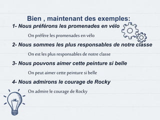 Bien , maintenant des exemples:
1- Nous préférons les promenades en vélo
On préfère les promenades en vélo
2- Nous sommes les plus responsables de notre classe
On est les plus responsables de notre classe
3- Nous pouvons aimer cette peinture si belle
On peut aimer cette peinture si belle
4- Nous admirons le courage de Rocky
On admire le courage de Rocky
 