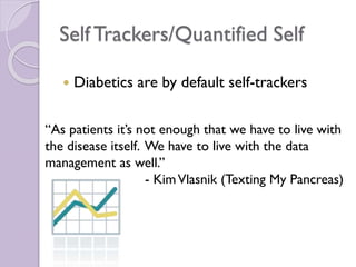Self Trackers/Quantified Self
 Diabetics are by default self-trackers
“As patients it’s not enough that we have to live with
the disease itself. We have to live with the data
management as well.”
- KimVlasnik (Texting My Pancreas)
 
