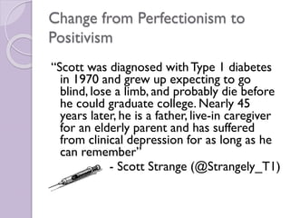 Change from Perfectionism to
Positivism
“Scott was diagnosed withType 1 diabetes
in 1970 and grew up expecting to go
blind, lose a limb, and probably die before
he could graduate college. Nearly 45
years later, he is a father, live-in caregiver
for an elderly parent and has suffered
from clinical depression for as long as he
can remember”
- Scott Strange (@Strangely_T1)
 