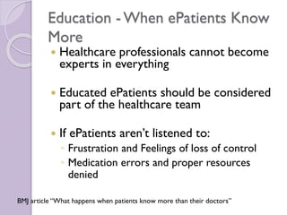 Education - When ePatients Know
More
 Healthcare professionals cannot become
experts in everything
 Educated ePatients should be considered
part of the healthcare team
 If ePatients aren’t listened to:
◦ Frustration and Feelings of loss of control
◦ Medication errors and proper resources
denied
BMJ article “What happens when patients know more than their doctors”
 