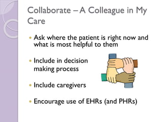 Collaborate – A Colleague in My
Care
 Ask where the patient is right now and
what is most helpful to them
 Include in decision
making process
 Include caregivers
 Encourage use of EHRs (and PHRs)
 