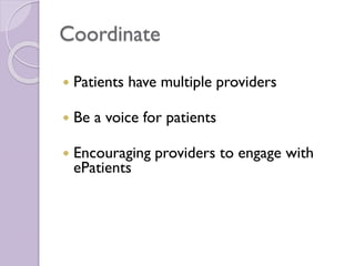 Coordinate
 Patients have multiple providers
 Be a voice for patients
 Encouraging providers to engage with
ePatients
 