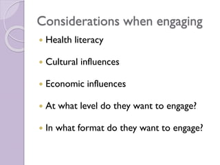 Considerations when engaging
 Health literacy
 Cultural influences
 Economic influences
 At what level do they want to engage?
 In what format do they want to engage?
 
