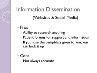Information Dissemination
(Websites & Social Media)
 Pros
◦ Ability to research anything
◦ Patient forums for support and information
◦ If you lose the pamphlets given to you, you
can look it up
 Cons
◦ Not always accurate
 