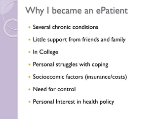 Why I became an ePatient
 Several chronic conditions
 Little support from friends and family
 In College
 Personal struggles with coping
 Socioecomic factors (insurance/costs)
 Need for control
 Personal Interest in health policy
 