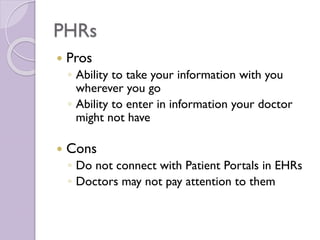PHRs
 Pros
◦ Ability to take your information with you
wherever you go
◦ Ability to enter in information your doctor
might not have
 Cons
◦ Do not connect with Patient Portals in EHRs
◦ Doctors may not pay attention to them
 