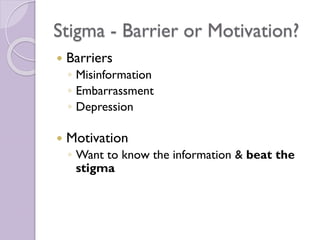 Stigma - Barrier or Motivation?
 Barriers
◦ Misinformation
◦ Embarrassment
◦ Depression
 Motivation
◦ Want to know the information & beat the
stigma
 
