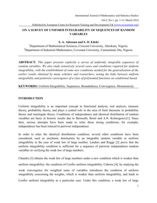 International Journal of Mathematics and Statistics Studies
Vol.2, No.1, pp. 1-13, March 2014
Published by European Centre for Research Training and Development UK (www.ea-journals.org)

ON A SURVEY OF UNIFORM INTEGRABILITY OF SEQUENCES OF RANDOM
VARIABLES
S. A. Adeosun and S. O. Edeki
Department of Mathematical Sciences, Crescent University, Abeokuta, Nigeria.
2
Department of Industrial Mathematics, Covenant University, Cannanland, Ota, Nigeria.
1

ABSTRACT: This paper presents explicitly a survey of uniformly integrable sequences of
random variables. We also study extensively several cases and conditions required for uniform
integrability, with the establishment of some new conditions needed for the generalization of the
earlier results obtained by many scholars and researchers, noting the links between uniform
integrability and pointwise convergence of a class of polynomial functions on conditional based.
KEYWORDS: Uniform Integrability, Sequences, Boundedness, Convergence, Monotonicity.

INTRODUCTION
Uniform integrability is an important concept in functional analysis, real analysis, measure
theory, probability theory, and plays a central role in the area of limit theorems in probability
theory and martingale theory. Conditions of independence and identical distribution of random
variables are basic in historic results due to Bernoulli, Borel and A.N. Kolmogorov[1]. Since
then, serious attempts have been made to relax these strong conditions; for example,
independence has been relaxed to pairwise independence.
In order to relax the identical distribution condition, several other conditions have been
considered, such as stochastic domination by an integrable random variable or uniform
integrability in the case of weak law of large number. Landers and Rogge [2] prove that the
uniform integrability condition is sufficient for a sequence of pairwise independence random
variables in verifying the weak law of large numbers.
Chandra [3] obtains the weak law of large numbers under a new condition which is weaker than
uniform integrability: the condition of Ces ro uniform integrability. Cabrera [4], by studying the
weak convergence for weighted sums of variables introduces the condition of uniform
integrability concerning the weights, which is weaker than uniform integrability, and leads to
Ces ro uniform integrabilty as a particular case. Under this condition, a weak law of large
1

 