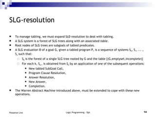 SLG-resolution To manage tabling, we must expand SLD resolution to deal with tabling. A SLG system is a forest of SLG trees along with an associated  table . Root nodes of SLG trees are subgoals of tabled predicates. A SLG evaluation  Θ of a goal G, given a tabled program P, is a sequence of systems S 0 , S 1 , ... , S n  such that: S 0  is the forest of a single SLG tree rooted by G and the table {(G,emptyset,incomplete)} For each k, S k+1  is obtained from S k  by an application of one of the subsequent operations: New tabled SubGoal Call, Program Clause Resolution, Answer Resolution, New Answer, Completion. The Warren Abstract Machine introduced above, must be extended to cope with these new operations. 