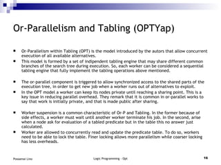 Or-Parallelism and Tabling (OPTYap) Or-Parallelism within Tabling (OPT) is the model introduced by the autors that allow concurrent execution of all available alternatives. This model is formed by a set of indipendent tabling engine that may share different common branches of the search tree during execution. So, each worker can be considered a sequential tabling engine that fully implement the tabling operations above mentioned. The or-parallel component is triggered to allow synchronized access to the shared parts of the execution tree, in order to get new job when a worker runs out of alternatives to exploit. In the OPT model a worker can keep its nodes private until reaching a sharing point. This is a key issue in reducing parallel overhead. They remark that it is common in or-parallel works to say that work is initially private, and that is made public after sharing. Worker suspension is a common characteristic of Or-P and Tabling. In the former because of side effects, a worker must wait until another worker terminate his job. In the second, arise when a node ask for evaluation of a tabled predicate but in the table this no answer just calculated. Worker are allowed to concurrently read and update the predicate table. To do so, workers need to be able to lock the table. Finer locking allows more parallelism while coarser locking has less overheads. 