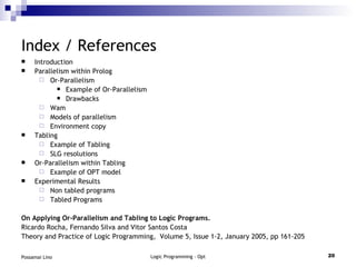 Index / References Introduction Parallelism within Prolog Or-Parallelism Example of Or-Parallelism Drawbacks Wam Models of parallelism Environment copy Tabling Example of Tabling SLG resolutions Or-Parallelism within Tabling Example of OPT model Experimental Results Non tabled programs Tabled Programs On Applying Or-Parallelism and Tabling to Logic Programs.  Ricardo Rocha, Fernando Silva and Vitor Santos Costa Theory and Practice of Logic Programming,  Volume 5, Issue 1-2, January 2005, pp 161-205 