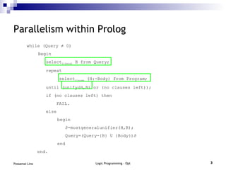 Parallelism within Prolog while  (Query  ≠ 0) Begin select literal  B from Query; repeat select clause  (H:-Body) from Program; until (unify(H,B) or (no clauses left)); if (no clauses left) then FAIL. else   begin   ∂ =mostgeneralunifier(H,B);   Query=(Query-{B} U {Body})∂   end end. 