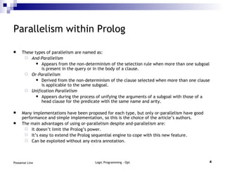 Parallelism within Prolog These types of parallelism are named as: And-Parallelism   Appears from the non-determinism of the selection rule when more than one subgoal is present in the query or in the body of a clause. Or-Parallelism Derived from the non-determinism of the clause selected when more than one clause is applicable to the same subgoal. Unification Parallelism Appears during the process of unifying the arguments of a subgoal with those of a head clause for the predicate with the same name and arity. Many implementations have been proposed for each type, but only or-parallelism have good performance and simple implementation, so this is the choice of the article’s authors. The main advantages of using or-parallelism despite and-parallelism are: It doesn’t limit the Prolog’s power. It’s easy to extend the Prolog sequential engine to cope with this new feature. Can be exploited without any extra annotation. 