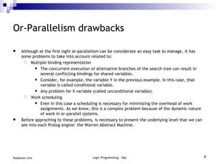 Or-Parallelism drawbacks Although at the first sight or-parallelism can be considerate an easy task to manage, it has some problems to take into account related to: Multiple binding representation The concurrent execution of alternative branches of the search tree can result in several conflicting bindings for shared variables. Consider, for example, the variable Y in the previous example. In this case, that variable is called conditional variable. Any problem for X variable (called unconditional variable). Work scheduling Even in this case a scheduling is necessary for minimizing the overhead of work assignments. As we know, this is a complex problem because of the dynamic nature of work in or-parallel systems. Before approching to these problems, is necessary to present the underlying level that we can see into each Prolog engine: the Warren Abstract Machine. 