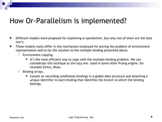 How Or-Parallelism is implemented? Different models were proposed for exploiting or-parallelism, but only two of them are the best one’s. Those models maily differ in the mechanism employed for solving the problem of environment representation and so for the solution to the multiple binding presented above. Environment copying. It’s the most efficient way to cope with the multiple binding problem. We can considerate this techique as the lazy one. Used in some other Prolog engine, for example Sictus, Muse. Binding arrays. Consist on recording conditional bindings in a global data structure and attaching a unique identifier to each binding that identifies the branch to which the binding belongs. 