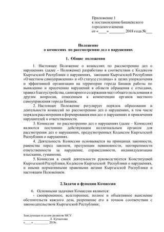 Заведующая отделом развития МСУ
________________Л. Кучкачова
«____» _________ 2018г.
Приложение 1
к постановлению Бишкекского
городскогокенеша
от «____»________ 2018 года №___
Положение
о комиссиях по рассмотрению дел о нарушениях
1. Общие положения
1. Настоящее Положение о комиссиях по рассмотрению дел о
нарушениях (далее - Положение) разработано в соответствии с Кодексом
Кыргызской Республики о нарушениях, законами Кыргызской Республики
«О местном самоуправлении» и «О статусе столицы» в целях упорядочения
и эффективной организации на территории города Бишкек работы по
выявлению и пресечению нарушений в области обращения с отходами,
правил благоустройства, санитарного содержания местобщего пользования и
другим вопросам, отнесенным к компетенции органов местного
самоуправления города Бишкек.
2. Настоящее Положение регулирует порядок образования и
деятельности комиссий по рассмотрению дел о нарушениях, в том числе
порядокрассмотрения иформирования имидел о нарушениях и привлечения
нарушителей к ответственности.
3. Комиссии по рассмотрению дел о нарушениях (далее – Комиссия)
являются постоянно действующим коллегиальным органом для
рассмотрения дел о нарушениях, предусмотренных Кодексом Кыргызской
Республики о нарушениях.
4. Деятельность Комиссии основывается на принципах законности,
равенства перед законом, презумпции невиновности, неотвратимости
ответственности за нарушение, справедливости, индивидуализации
взыскания, гуманизма.
5. Комиссия в своей деятельности руководствуется Конституцией
Кыргызской Республики, Кодексом Кыргызской Республики о нарушениях,
и иными нормативными правовыми актами Кыргызской Республики и
настоящим Положением.
2.Задачи и функции Комиссии
6. Основными задачами Комиссии являются:
- своевременное, всестороннее, полное и объективное выяснение
обстоятельств каждого дела, разрешение его в точном соответствии с
законодательством Кыргызской Республики;
 