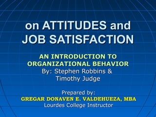 on ATTITUDES and
JOB SATISFACTION
AN INTRODUCTION TO
ORGANIZATIONAL BEHAVIOR
By: Stephen Robbins &
Timothy Judge
Prepared by:
GREGAR DONAVEN E. VALDEHUEZA, MBA
Lourdes College Instructor

 