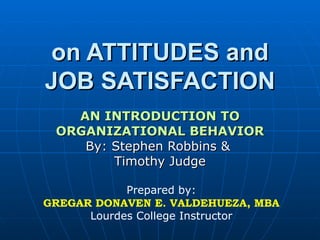 on ATTITUDES and JOB SATISFACTION AN INTRODUCTION TO ORGANIZATIONAL BEHAVIOR By: Stephen Robbins &  Timothy Judge Prepared by: GREGAR DONAVEN E. VALDEHUEZA, MBA Lourdes College Instructor 