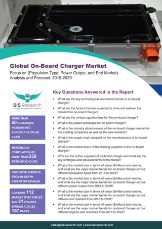 sales@bisresearch.com | www.bisresearch.com
Key Questions Answered in the Report
ƒƒ What are the key technological and market trends of on-board
charger?
ƒƒ What are the factors that are expected to drive and restrain the
demand for on-board charger?
ƒƒ What are the various opportunities for the on-board charger?
ƒƒ What is the patent landscape for on-board charger?
ƒƒ What is the industry attractiveness of the on-board charger market for
the existing companies as well as the new entrants?
ƒƒ What is the supply chain adopted by the manufacturers of on-board
charger?
ƒƒ What is the market share of the leading suppliers in the on-board
charger?
ƒƒ Who are the active suppliers of on-board charger and what are the
key strategies and developments in the market?
ƒƒ What is the market size in terms of value ($million) and volume,
and what are the major market trends for on-board charger across
different propulsion types from 2018 to 2029?
ƒƒ What is the market size in terms of value ($million) and volume,
and what are the major market trends for on-board charger across
different power output from 2018 to 2029?
ƒƒ What is the market size in terms of value ($million) and volume,
and what are the major market trends for on-board charger across
different end markets from 2018 to 2029?
ƒƒ What is the market size in terms of value ($million) and volume,
and what are the major market trends for on-board charger across
different regions and countries from 2018 to 2029?
MORE THAN
50 COMPANIES
RESEARCHED
ACROSS THE VALUE
CHAIN
METICULOUS
COMPILATION OF
MORE THAN 250
RESEARCH HOURS
EXCLUSIVE INSIGHTS
FROM IN-DEPTH
EXPERT INTERVIEWS
CONTAINS 112
MARKET DATA TABLES
AND 31 FIGURES
SPREAD ACROSS
157 PAGES
Global On-Board Charger Market
Focus on (Propulsion Type, Power Output, and End Market)
Analysis and Forecast: 2019-2029
 