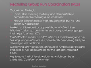 









Organic vs. Strategic
› Ladies start meeting routinely and demonstrate a
commitment to keeping a run consistent
› Popular area of market that has potential, but no runs
currently happening
Make a call to recruit or appoint those who’ve taken
initiative to start up runs in an area. I can provide language
that helps to attract RCs
Most effective model is co-RC, at least 2 maintaining one run.
Ensuring that an official run is consistently happening is key to
retaining interested ladies
Welcoming, provide routes, announces Ambassador updates
and rules of run, accountable for the last lady making it
back.
Key to note that all levels welcome, which can be a
challenge. Consider one runner
Classified - Unclassified

 