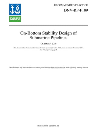 RECOMMENDED PRACTICE
DET NORSKE VERITAS AS
The electronic pdf version of this document found through http://www.dnv.com is the officially binding version
DNV-RP-F109
On-Bottom Stability Design of
Submarine Pipelines
OCTOBER 2010
This document has been amended since the main revision (October 2010), most recently in November 2011.
See “Changes” on page 3.
 