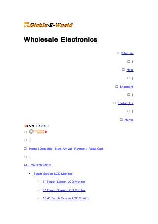 Wholesale Electronics
 Sitemap
 |
 Help
 |
 Shipment
 |
 Contact Us
 |
 Home


 Home | Dropship | New Arrival | Payment | View Cart

ALL CATEGORIES
• Touch Screen LCD Monitor
o 7" Touch Screen LCD Monitor
o 8" Touch Screen LCD Monitor
o 10.4" Touch Screen LCD Monitor
 