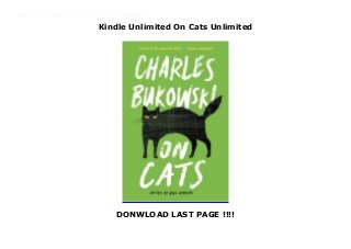 Kindle Unlimited On Cats Unlimited
DONWLOAD LAST PAGE !!!!
This books ( On Cats ) Made by Charles Bukowski About Books Felines touched a vulnerable spot in the unfathomable soul of Charles Bukowski, the Dirty Old Man of American letters. On Cats brings together the acclaimed writer’s reflections on the animals he so admired. Bukowski’s cats are fierce and demanding—he captures them stalking their prey, crawling across his typewritten pages; waking him up with claws across the face. But they are also affectionate and giving, sources of inspiration and gentle, insistent care. Poignant yet free of treacle, On Cats is an illuminating portrait of this one-of-a-kind artist and his unique view of the world, witnessed through his relationship with the animals he considered among his most profound teachers. To Download Please Click https://freebngstbook.blogspot.fr/?book=0062651439
 