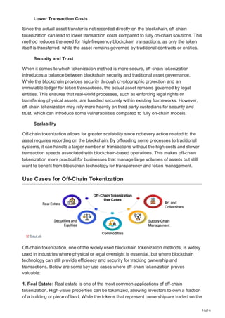10/16
Lower Transaction Costs
Since the actual asset transfer is not recorded directly on the blockchain, off-chain
tokenization can lead to lower transaction costs compared to fully on-chain solutions. This
method reduces the need for high-frequency blockchain transactions, as only the token
itself is transferred, while the asset remains governed by traditional contracts or entities.
Security and Trust
When it comes to which tokenization method is more secure, off-chain tokenization
introduces a balance between blockchain security and traditional asset governance.
While the blockchain provides security through cryptographic protection and an
immutable ledger for token transactions, the actual asset remains governed by legal
entities. This ensures that real-world processes, such as enforcing legal rights or
transferring physical assets, are handled securely within existing frameworks. However,
off-chain tokenization may rely more heavily on third-party custodians for security and
trust, which can introduce some vulnerabilities compared to fully on-chain models.
Scalability
Off-chain tokenization allows for greater scalability since not every action related to the
asset requires recording on the blockchain. By offloading some processes to traditional
systems, it can handle a larger number of transactions without the high costs and slower
transaction speeds associated with blockchain-based operations. This makes off-chain
tokenization more practical for businesses that manage large volumes of assets but still
want to benefit from blockchain technology for transparency and token management.
Use Cases for Off-Chain Tokenization
Off-chain tokenization, one of the widely used blockchain tokenization methods, is widely
used in industries where physical or legal oversight is essential, but where blockchain
technology can still provide efficiency and security for tracking ownership and
transactions. Below are some key use cases where off-chain tokenization proves
valuable:
1. Real Estate: Real estate is one of the most common applications of off-chain
tokenization. High-value properties can be tokenized, allowing investors to own a fraction
of a building or piece of land. While the tokens that represent ownership are traded on the
 