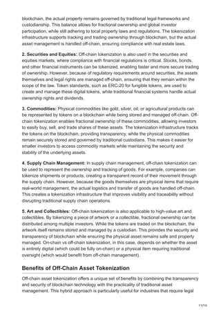 11/16
blockchain, the actual property remains governed by traditional legal frameworks and
custodianship. This balance allows for fractional ownership and global investor
participation, while still adhering to local property laws and regulations. The tokenization
infrastructure supports tracking and trading ownership through blockchain, but the actual
asset management is handled off-chain, ensuring compliance with real estate laws.
2. Securities and Equities: Off-chain tokenization is also used in the securities and
equities markets, where compliance with financial regulations is critical. Stocks, bonds,
and other financial instruments can be tokenized, enabling faster and more secure trading
of ownership. However, because of regulatory requirements around securities, the assets
themselves and legal rights are managed off-chain, ensuring that they remain within the
scope of the law. Token standards, such as ERC-20 for fungible tokens, are used to
create and manage these digital tokens, while traditional financial systems handle actual
ownership rights and dividends.
3. Commodities: Physical commodities like gold, silver, oil, or agricultural products can
be represented by tokens on a blockchain while being stored and managed off-chain. Off-
chain tokenization enables fractional ownership of these commodities, allowing investors
to easily buy, sell, and trade shares of these assets. The tokenization infrastructure tracks
the tokens on the blockchain, providing transparency, while the physical commodities
remain securely stored and governed by traditional custodians. This makes it easier for
smaller investors to access commodity markets while maintaining the security and
stability of the underlying assets.
4. Supply Chain Management: In supply chain management, off-chain tokenization can
be used to represent the ownership and tracking of goods. For example, companies can
tokenize shipments or products, creating a transparent record of their movement through
the supply chain. However, because the goods themselves are physical items that require
real-world management, the actual logistics and transfer of goods are handled off-chain.
This creates a tokenization infrastructure that improves visibility and traceability without
disrupting traditional supply chain operations.
5. Art and Collectibles: Off-chain tokenization is also applicable to high-value art and
collectibles. By tokenizing a piece of artwork or a collectible, fractional ownership can be
distributed among multiple investors. While the tokens are traded on the blockchain, the
artwork itself remains stored and managed by a custodian. This provides the security and
transparency of blockchain while ensuring the physical asset remains safe and properly
managed. On-chain vs off-chain tokenization, in this case, depends on whether the asset
is entirely digital (which could be fully on-chain) or a physical item requiring traditional
oversight (which would benefit from off-chain management).
Benefits of Off-Chain Asset Tokenization
Off-chain asset tokenization offers a unique set of benefits by combining the transparency
and security of blockchain technology with the practicality of traditional asset
management. This hybrid approach is particularly useful for industries that require legal
 