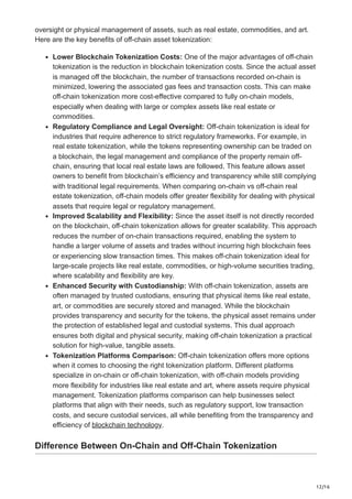 12/16
oversight or physical management of assets, such as real estate, commodities, and art.
Here are the key benefits of off-chain asset tokenization:
Lower Blockchain Tokenization Costs: One of the major advantages of off-chain
tokenization is the reduction in blockchain tokenization costs. Since the actual asset
is managed off the blockchain, the number of transactions recorded on-chain is
minimized, lowering the associated gas fees and transaction costs. This can make
off-chain tokenization more cost-effective compared to fully on-chain models,
especially when dealing with large or complex assets like real estate or
commodities.
Regulatory Compliance and Legal Oversight: Off-chain tokenization is ideal for
industries that require adherence to strict regulatory frameworks. For example, in
real estate tokenization, while the tokens representing ownership can be traded on
a blockchain, the legal management and compliance of the property remain off-
chain, ensuring that local real estate laws are followed. This feature allows asset
owners to benefit from blockchain’s efficiency and transparency while still complying
with traditional legal requirements. When comparing on-chain vs off-chain real
estate tokenization, off-chain models offer greater flexibility for dealing with physical
assets that require legal or regulatory management.
Improved Scalability and Flexibility: Since the asset itself is not directly recorded
on the blockchain, off-chain tokenization allows for greater scalability. This approach
reduces the number of on-chain transactions required, enabling the system to
handle a larger volume of assets and trades without incurring high blockchain fees
or experiencing slow transaction times. This makes off-chain tokenization ideal for
large-scale projects like real estate, commodities, or high-volume securities trading,
where scalability and flexibility are key.
Enhanced Security with Custodianship: With off-chain tokenization, assets are
often managed by trusted custodians, ensuring that physical items like real estate,
art, or commodities are securely stored and managed. While the blockchain
provides transparency and security for the tokens, the physical asset remains under
the protection of established legal and custodial systems. This dual approach
ensures both digital and physical security, making off-chain tokenization a practical
solution for high-value, tangible assets.
Tokenization Platforms Comparison: Off-chain tokenization offers more options
when it comes to choosing the right tokenization platform. Different platforms
specialize in on-chain or off-chain tokenization, with off-chain models providing
more flexibility for industries like real estate and art, where assets require physical
management. Tokenization platforms comparison can help businesses select
platforms that align with their needs, such as regulatory support, low transaction
costs, and secure custodial services, all while benefiting from the transparency and
efficiency of blockchain technology.
Difference Between On-Chain and Off-Chain Tokenization
 