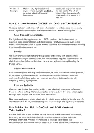 14/16
Use Case
Example
Ideal for fully digital assets like
cryptocurrencies, digital art (NFTs),
or certain tokenized financial
instruments.
Best suited for physical assets
like real estate, fine art, or
commodities that require off-
chain legal management and
oversight.
How to Choose Between On-Chain and Off-Chain Tokenization?
Choosing between on-chain and off-chain tokenization depends on asset type, security
needs, regulatory requirements, and cost considerations. Here’s a quick guide:
Asset Type and Fractionalization
For digital assets like cryptocurrencies or NFTs, on-chain tokenization is ideal for
seamless asset fractionalization and global trading. For physical assets, such as real
estate, off-chain tokenization is better, allowing traditional management while still enabling
token-based fractional ownership.
Security
On-chain tokenization offers higher transparency and security, with all transactions
recorded immutably on the blockchain. For physical assets requiring custodianship, off-
chain tokenization balances blockchain transparency with secure asset handling by
trusted parties.
Regulatory Compliance
If your asset requires strict regulatory adherence, off-chain tokenization is more practical,
as traditional legal frameworks can handle compliance easier than on-chain smart
contracts. On-chain tokenization can automate compliance but may struggle with
integrating existing legal systems.
Costs and Scalability
On-chain tokenization often has higher blockchain tokenization costs due to frequent
transaction fees, making off-chain tokenization a more cost-effective and scalable option
for large-scale projects with lower on-chain interactions.
Now you may choose on-chain tokenization for digital assets and global liquidity, and off-
chain tokenization for physical assets requiring legal oversight and regulatory compliance.
How SoluLab Can Help in On-Chain and Off-Chain Asset
Tokenization?
SoluLab offers end-to-end solutions for both on-chain and off-chain asset tokenization,
leveraging our expertise in blockchain development to transform how assets are
managed and traded. Whether you’re looking to tokenize digital assets like
cryptocurrencies and NFTs or physical assets such as real estate and commodities, our
 